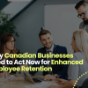Why Canadian Businesses Need to Act Now for Enhanced Employee Retention