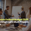Canada Federal Budget 2025: How Employers Must Prepare Now